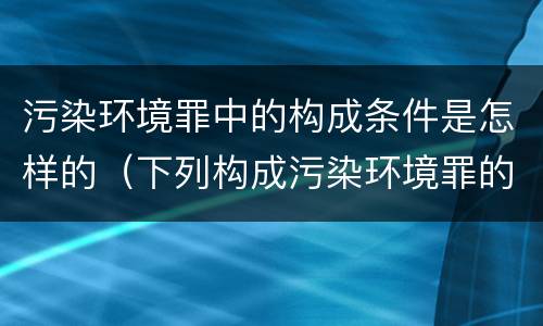 污染环境罪中的构成条件是怎样的（下列构成污染环境罪的是什么）