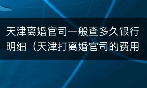 天津离婚官司一般查多久银行明细（天津打离婚官司的费用是多少）