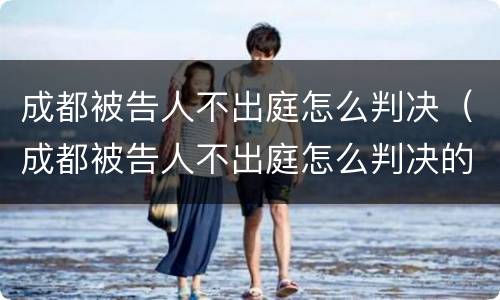 成都被告人不出庭怎么判决（成都被告人不出庭怎么判决的）