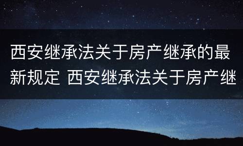 西安继承法关于房产继承的最新规定 西安继承法关于房产继承的最新规定是