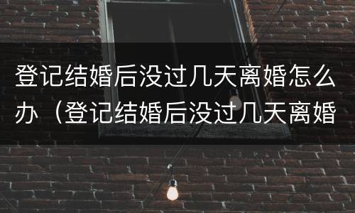 登记结婚后没过几天离婚怎么办（登记结婚后没过几天离婚怎么办手续）