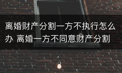 离婚财产分割一方不执行怎么办 离婚一方不同意财产分割