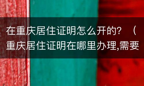在重庆居住证明怎么开的？（重庆居住证明在哪里办理,需要什么证件）