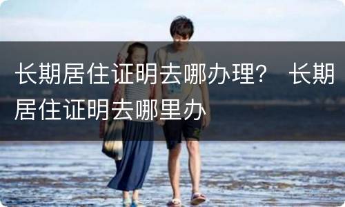 长期居住证明去哪办理？ 长期居住证明去哪里办