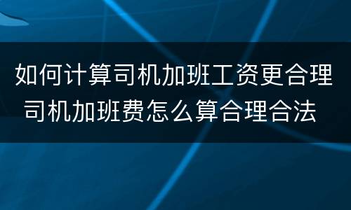 如何计算司机加班工资更合理 司机加班费怎么算合理合法