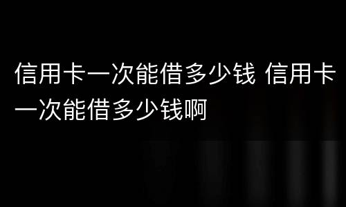 信用卡一次能借多少钱 信用卡一次能借多少钱啊