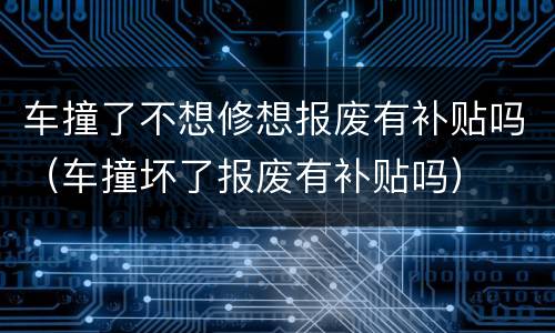 车撞了不想修想报废有补贴吗（车撞坏了报废有补贴吗）