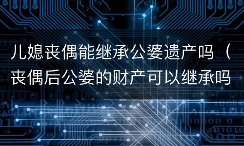 儿媳丧偶能继承公婆遗产吗（丧偶后公婆的财产可以继承吗）
