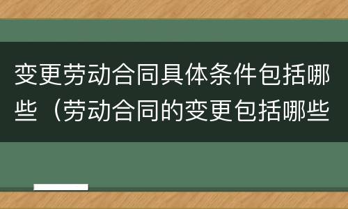 变更劳动合同具体条件包括哪些（劳动合同的变更包括哪些条件）