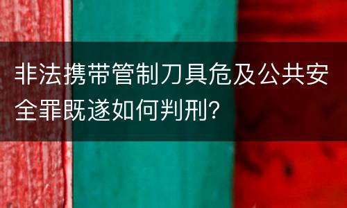 非法携带管制刀具危及公共安全罪既遂如何判刑？
