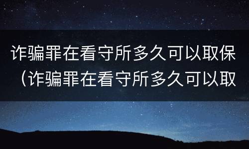 诈骗罪在看守所多久可以取保（诈骗罪在看守所多久可以取保）
