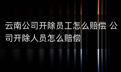 云南公司开除员工怎么赔偿 公司开除人员怎么赔偿
