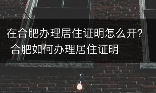 在合肥办理居住证明怎么开？ 合肥如何办理居住证明