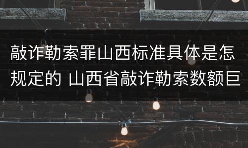 敲诈勒索罪山西标准具体是怎规定的 山西省敲诈勒索数额巨大标准