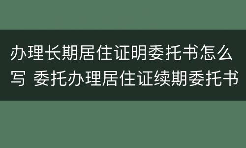 办理长期居住证明委托书怎么写 委托办理居住证续期委托书模板