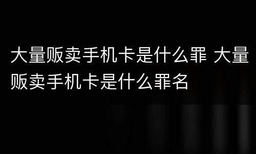 大量贩卖手机卡是什么罪 大量贩卖手机卡是什么罪名