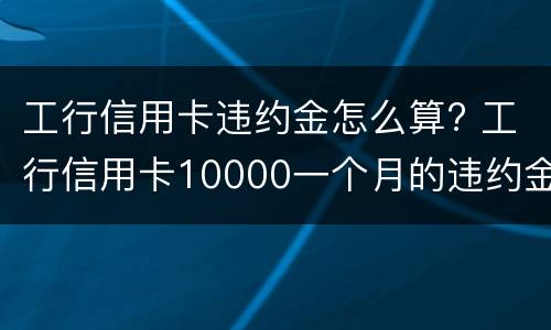 工行信用卡违约金怎么算? 工行信用卡10000一个月的违约金是多少