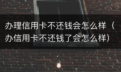办理信用卡不还钱会怎么样（办信用卡不还钱了会怎么样）