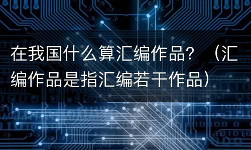 在我国什么算汇编作品？（汇编作品是指汇编若干作品）