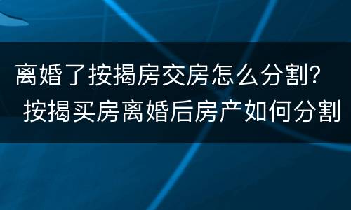 离婚了按揭房交房怎么分割？ 按揭买房离婚后房产如何分割