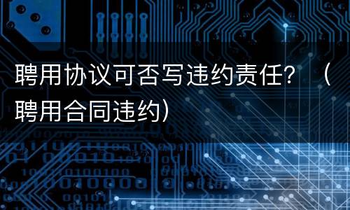 聘用协议可否写违约责任？（聘用合同违约）