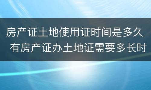 房产证土地使用证时间是多久 有房产证办土地证需要多长时间