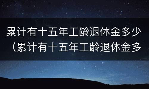 累计有十五年工龄退休金多少（累计有十五年工龄退休金多少钱一个月）