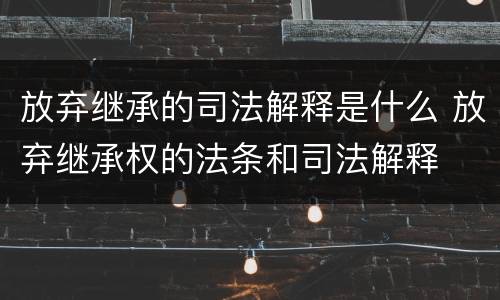 放弃继承的司法解释是什么 放弃继承权的法条和司法解释