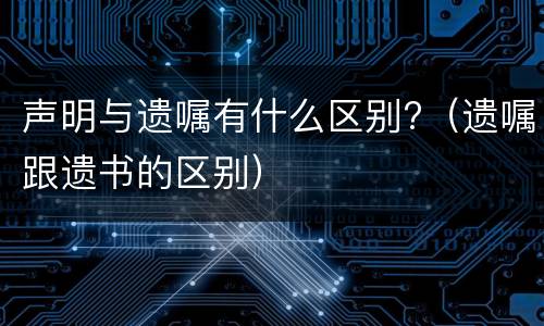 声明与遗嘱有什么区别?（遗嘱跟遗书的区别）