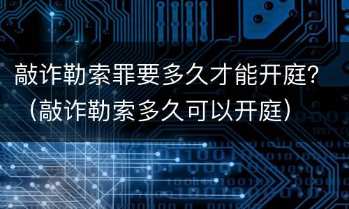 敲诈勒索罪要多久才能开庭？（敲诈勒索多久可以开庭）