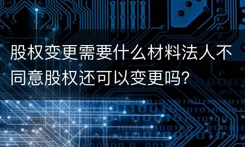 股权变更需要什么材料法人不同意股权还可以变更吗？