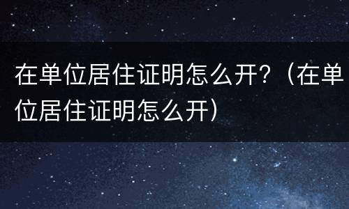 在单位居住证明怎么开?（在单位居住证明怎么开）