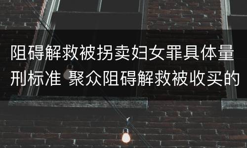 阻碍解救被拐卖妇女罪具体量刑标准 聚众阻碍解救被收买的妇女儿童罪与妨害公务罪