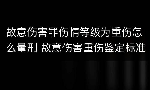 故意伤害罪伤情等级为重伤怎么量刑 故意伤害重伤鉴定标准