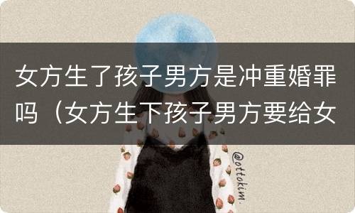 女方生了孩子男方是冲重婚罪吗（女方生下孩子男方要给女方多少补偿）