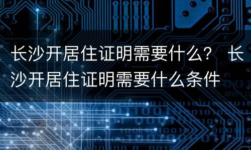 长沙开居住证明需要什么？ 长沙开居住证明需要什么条件