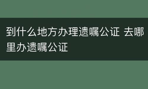 到什么地方办理遗嘱公证 去哪里办遗嘱公证