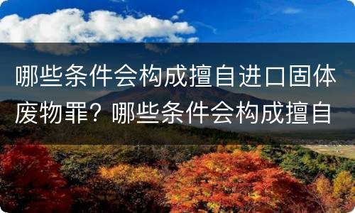 哪些条件会构成擅自进口固体废物罪? 哪些条件会构成擅自进口固体废物罪