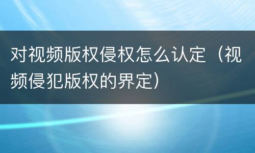 对视频版权侵权怎么认定（视频侵犯版权的界定）