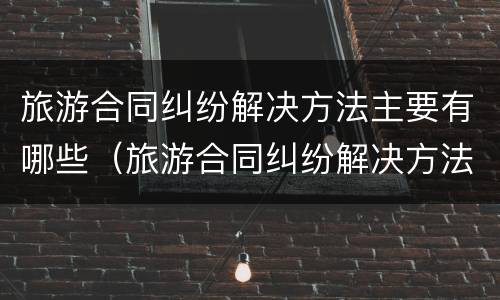 旅游合同纠纷解决方法主要有哪些（旅游合同纠纷解决方法主要有哪些呢）