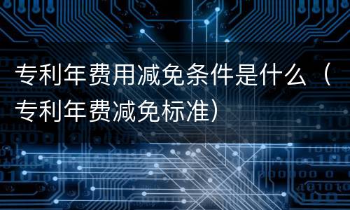 专利年费用减免条件是什么（专利年费减免标准）