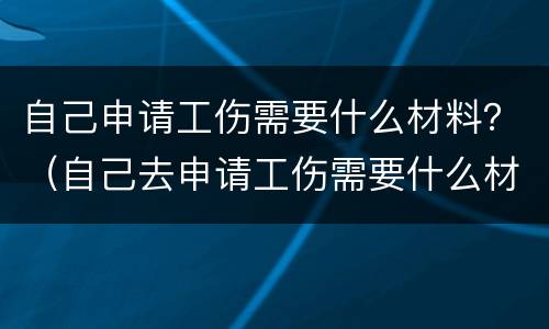 自己申请工伤需要什么材料？（自己去申请工伤需要什么材料）