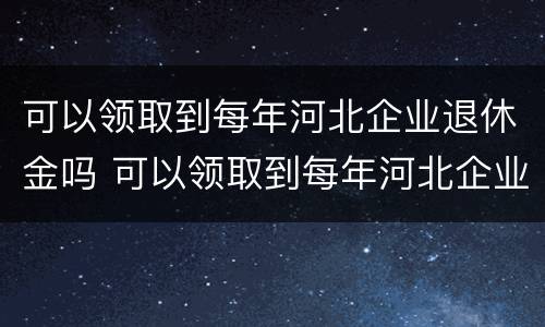 可以领取到每年河北企业退休金吗 可以领取到每年河北企业退休金吗