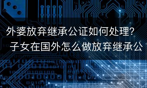 外婆放弃继承公证如何处理？ 子女在国外怎么做放弃继承公证