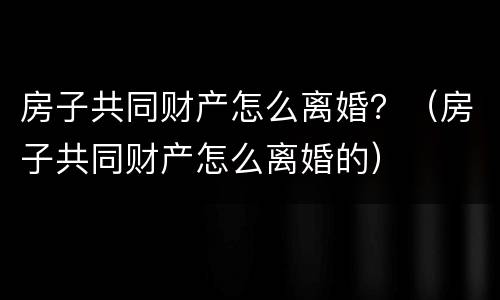 房子共同财产怎么离婚？（房子共同财产怎么离婚的）