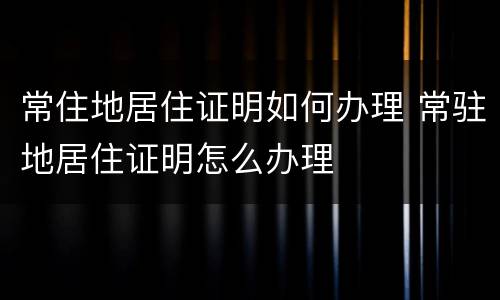 常住地居住证明如何办理 常驻地居住证明怎么办理