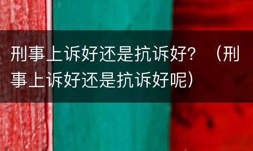 刑事上诉好还是抗诉好？（刑事上诉好还是抗诉好呢）