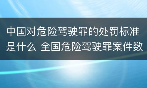 中国对危险驾驶罪的处罚标准是什么 全国危险驾驶罪案件数量