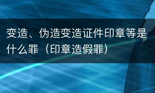 变造、伪造变造证件印章等是什么罪（印章造假罪）