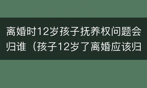离婚时12岁孩子抚养权问题会归谁（孩子12岁了离婚应该归谁抚养）